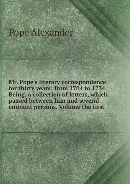 Mr. Pope.s literary correspondence for thirty years from 1704 to 1734. Being, a collection of letters, which passed between him and several eminent persons. Volume the first