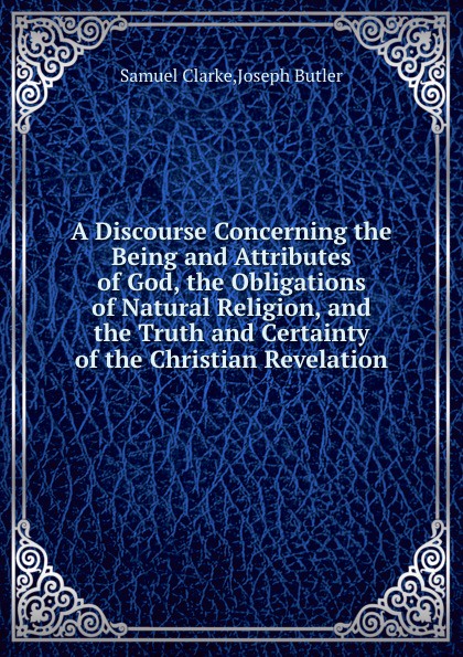 A Discourse Concerning the Being and Attributes of God, the Obligations of Natural Religion, and the Truth and Certainty of the Christian Revelation