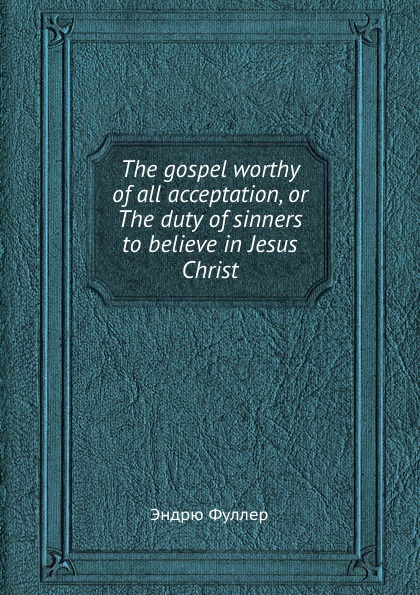 The gospel worthy of all acceptation, or The duty of sinners to believe in Jesus Christ