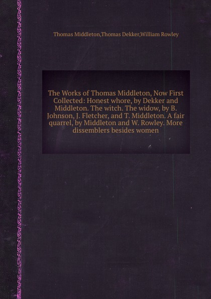 The Works of Thomas Middleton, Now First Collected: Honest whore, by Dekker and Middleton. The witch. The widow, by B. Johnson, J. Fletcher, and T. Middleton. A fair quarrel, by Middleton and W. Rowley. More dissemblers besides women