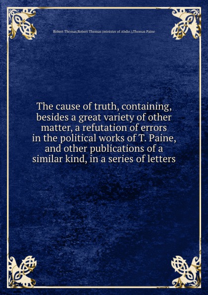 The cause of truth, containing, besides a great variety of other matter, a refutation of errors in the political works of T. Paine, and other publications of a similar kind, in a series of letters