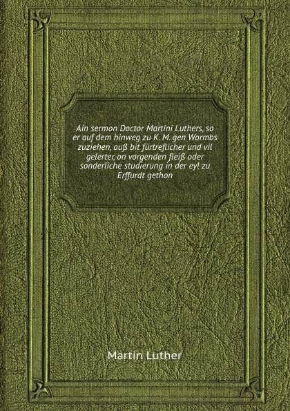 Ain sermon Doctor Martini Luthers, so er auf dem hinweg zu K. M. gen Wormbs zuziehen, auss bit furtreflicher und vil gelerter, on vorgenden fleiss oder sonderliche studierung in der eyl zu Erffurdt gethon