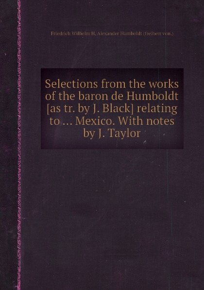Selections from the works of the baron de Humboldt relating to Mexico. With notes by J. Taylor