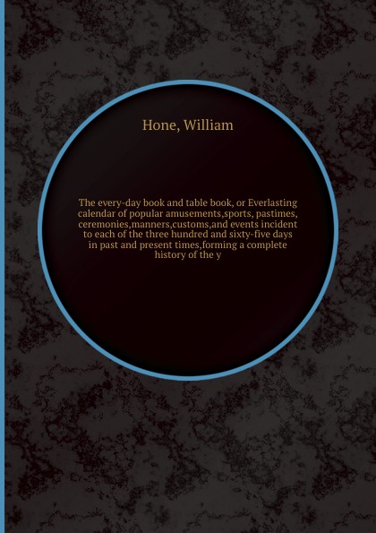 The every-day book and table book, or Everlasting calendar of popular amusements,sports, pastimes,ceremonies,manners,customs,and events incident to each of the three hundred and sixty-five days in past and present times