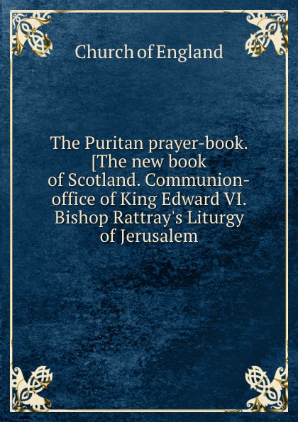 The Puritan prayer-book. The new book of Scotland. Communion-office of King Edward VI. Bishop Rattray.s Liturgy of Jerusalem