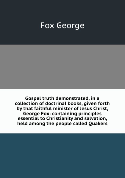 Gospel truth demonstrated, in a collection of doctrinal books, given forth by that faithful minister of Jesus Christ, George Fox: containing principles essential to Christianity and salvation, held among the people called Quakers