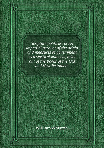 Scripture politicks: or An impartial account of the origin and measures of government ecclesiastical and civil, taken out of the books of the Old and New Testament