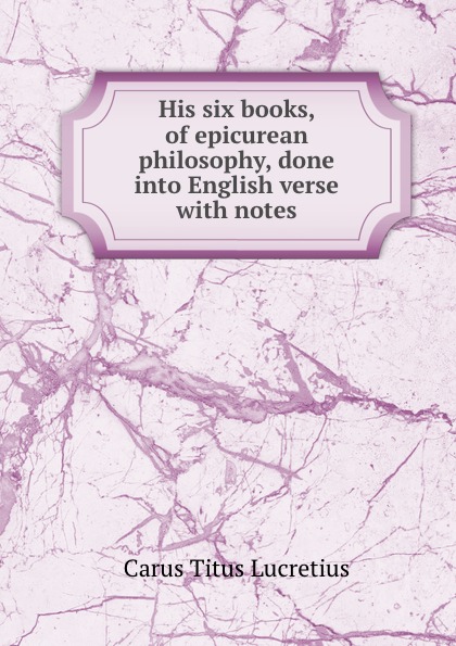 His six books, of epicurean philosophy, done into English verse with notes