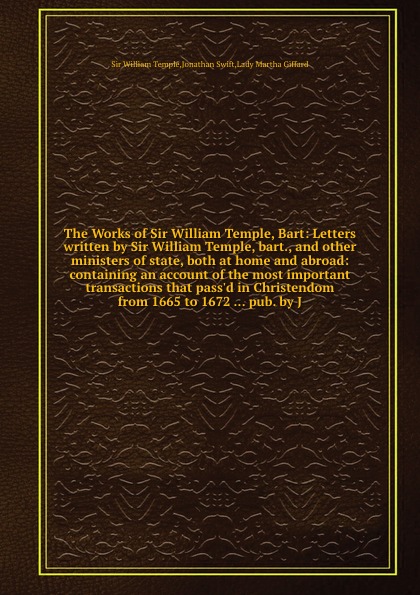 The Works of Sir William Temple, Bart: Letters written by Sir William Temple, bart., and other ministers of state, both at home and abroad: containing an account of the most important transactions that pass.d in Christendom from 1665 to 1672