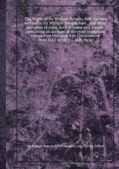 The Works of Sir William Temple, Bart: Letters written by Sir William Temple, bart., and other ministers of state, both at home and abroad: containing an account of the most important transaction that pass.d in Christendom from 1665 to 1672