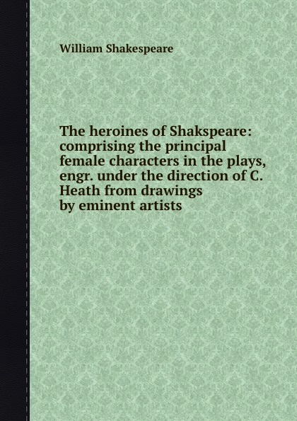 The heroines of Shakspeare: comprising the principal female characters in the plays, engr. under the direction of C. Heath from drawings by eminent artists