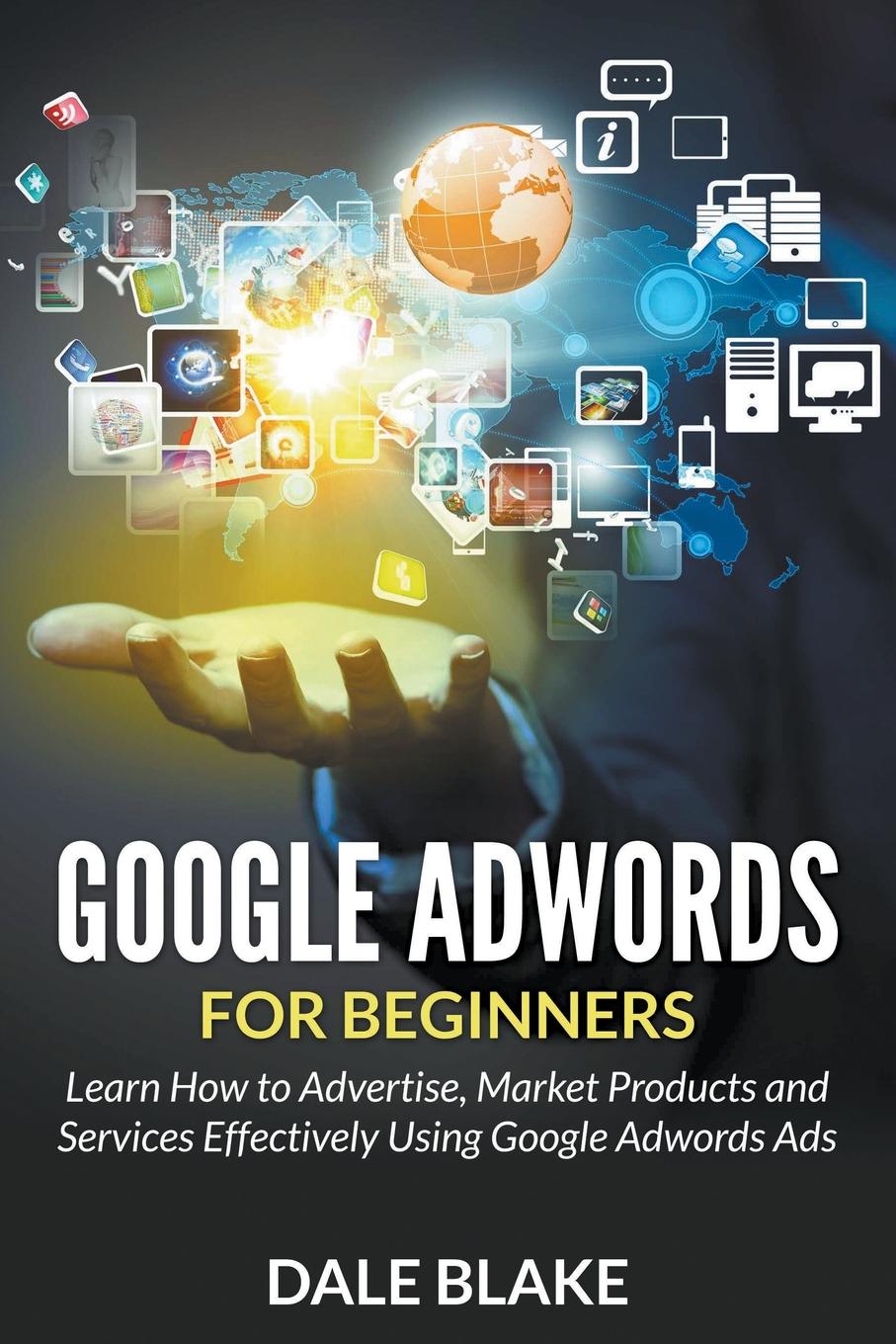 Dale Blake Google Adwords For Beginners. Learn How to Advertise, Market Products and Services Effectively Using Google Adwords Ads