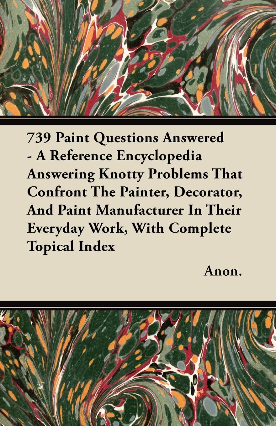 739 Paint Questions Answered - A Reference Encyclopedia Answering Knotty Problems That Confront The Painter, Decorator, And Paint Manufacturer In Their Everyday Work, With Complete Topical Index