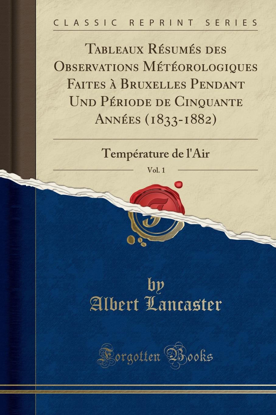 Albert Lancaster Tableaux Resumes des Observations Meteorologiques Faites a Bruxelles Pendant Und Periode de Cinquante Annees (1833-1882), Vol. 1. Temperature de l.Air (Classic Reprint)