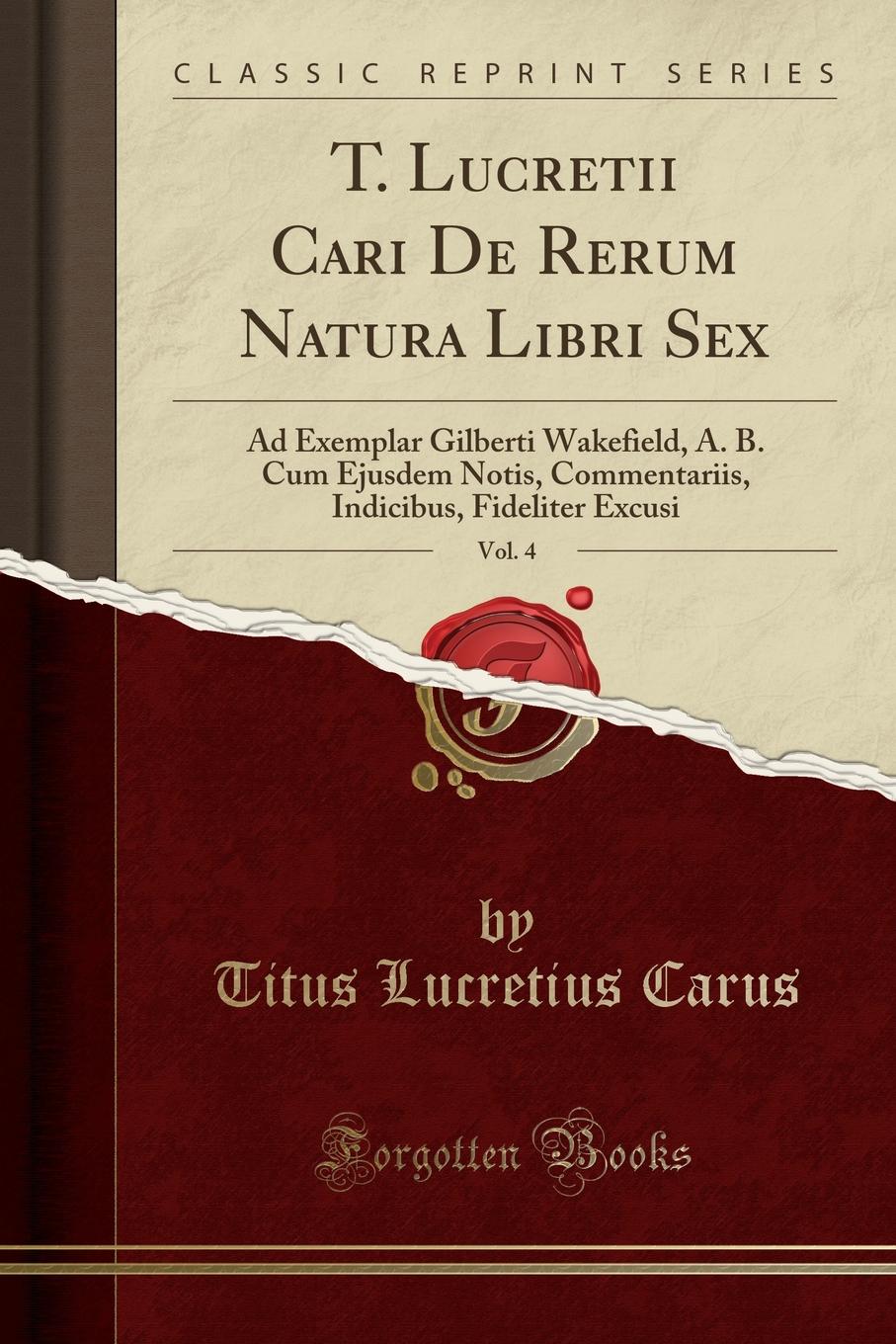 T. Lucretii Cari De Rerum Natura Libri Sex, Vol. 4. Ad Exemplar Gilberti Wakefield, A. B. Cum Ejusdem Notis, Commentariis, Indicibus, Fideliter Excusi (Classic Reprint)
