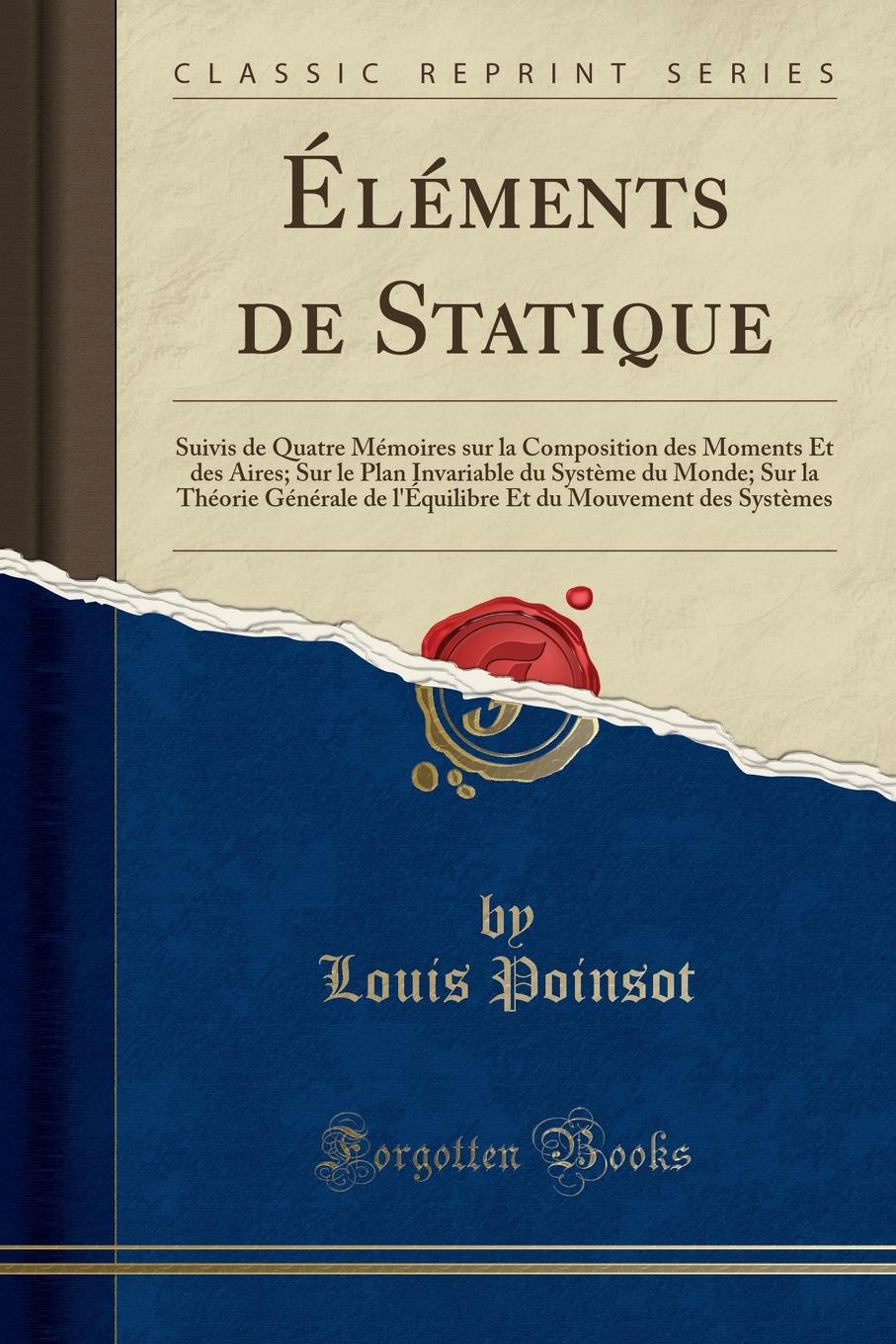 Elements de Statique. Suivis de Quatre Memoires sur la Composition des Moments Et des Aires; Sur le Plan Invariable du Systeme du Monde; Sur la Theorie Generale de l.Equilibre Et du Mouvement des Systemes (Classic Reprint)