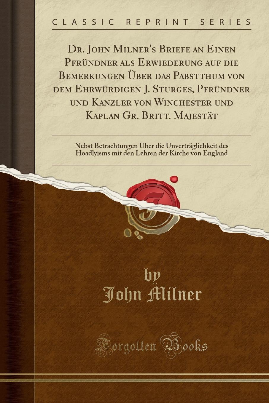 Dr. John Milner.s Briefe an Einen Pfrundner als Erwiederung auf die Bemerkungen Uber das Pabstthum von dem Ehrwurdigen J. Sturges, Pfrundner und Kanzler von Winchester und Kaplan Gr. Britt. Majestat. Nebst Betrachtungen Uber die Unvertraglichkeit d