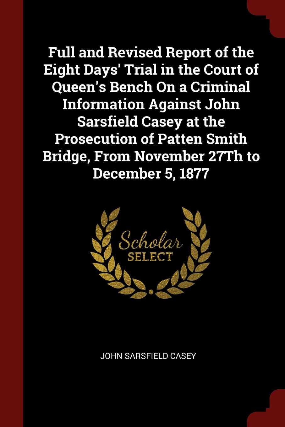 Full and Revised Report of the Eight Days. Trial in the Court of Queen.s Bench On a Criminal Information Against John Sarsfield Casey at the Prosecution of Patten Smith Bridge, From November 27Th to December 5, 1877