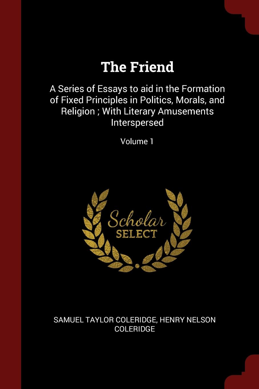 The Friend. A Series of Essays to aid in the Formation of Fixed Principles in Politics, Morals, and Religion ; With Literary Amusements Interspersed; Volume 1