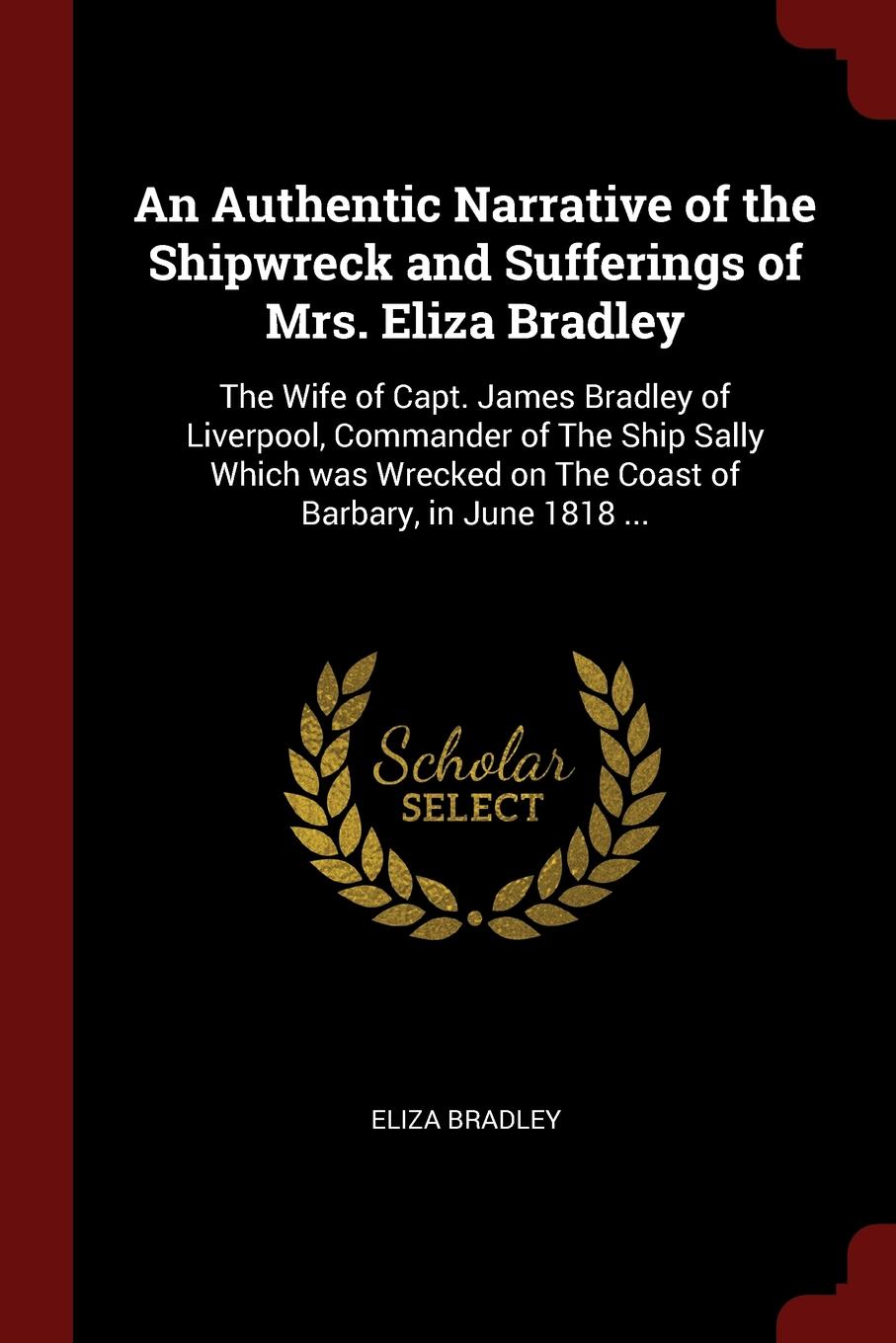 An Authentic Narrative of the Shipwreck and Sufferings of Mrs. Eliza Bradley. The Wife of Capt. James Bradley of Liverpool, Commander of The Ship Sally Which was Wrecked on The Coast of Barbary, in June 1818 ...