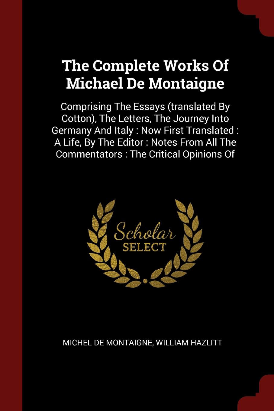 The Complete Works Of Michael De Montaigne. Comprising The Essays (translated By Cotton), The Letters, The Journey Into Germany And Italy : Now First Translated : A Life, By The Editor : Notes From All The Commentators : The Critical Opinions Of