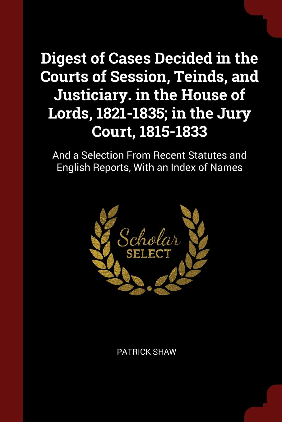 Digest of Cases Decided in the Courts of Session, Teinds, and Justiciary. in the House of Lords, 1821-1835; in the Jury Court, 1815-1833. And a Selection From Recent Statutes and English Reports, With an Index of Names