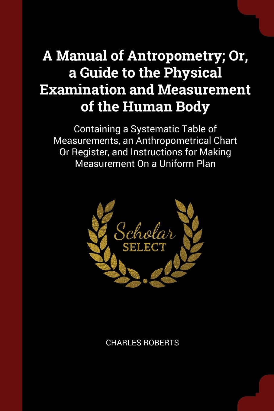A Manual of Antropometry; Or, a Guide to the Physical Examination and Measurement of the Human Body. Containing a Systematic Table of Measurements, an Anthropometrical Chart Or Register, and Instructions for Making Measurement On a Uniform Plan