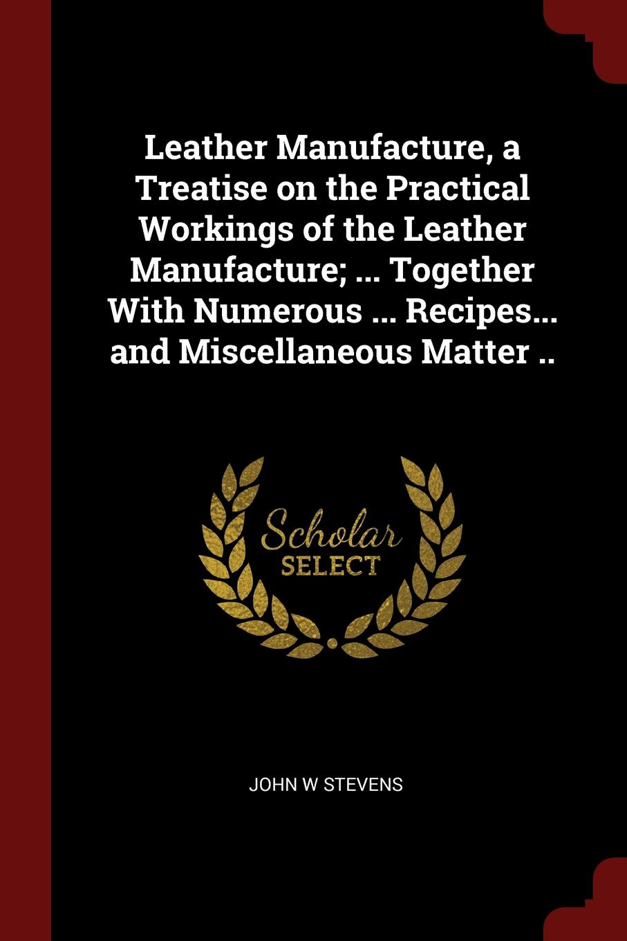 Leather Manufacture, a Treatise on the Practical Workings of the Leather Manufacture; ... Together With Numerous ... Recipes... and Miscellaneous Matter ..