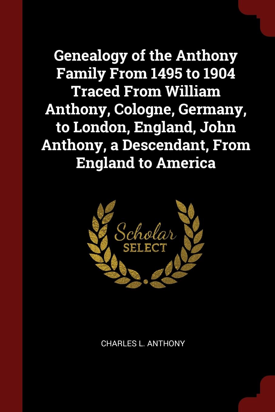 Genealogy of the Anthony Family From 1495 to 1904 Traced From William Anthony, Cologne, Germany, to London, England, John Anthony, a Descendant, From England to America