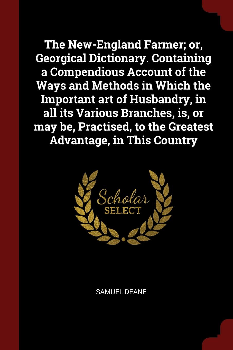 The New-England Farmer; or, Georgical Dictionary. Containing a Compendious Account of the Ways and Methods in Which the Important art of Husbandry, in all its Various Branches, is, or may be, Practised, to the Greatest Advantage, in This Country