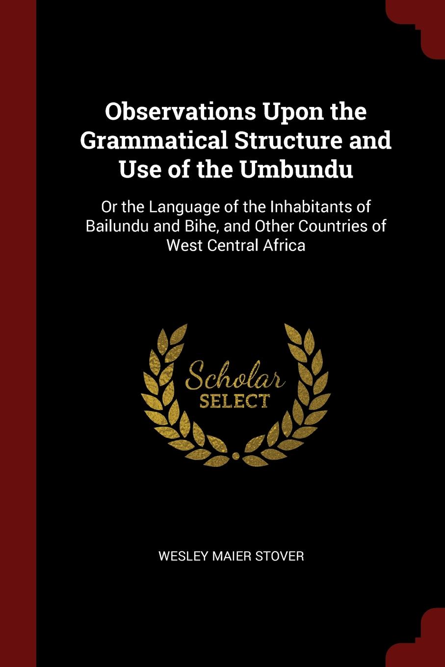 Observations Upon the Grammatical Structure and Use of the Umbundu. Or the Language of the Inhabitants of Bailundu and Bihe, and Other Countries of West Central Africa. Wesley Maier Stover Observations Upon the Grammatical Structure and Use of the Umbundu. Or the Language of the Inhabitants of Bailundu and Bihe, and Other Countries of West Central Africa. Wesley Maier Stover