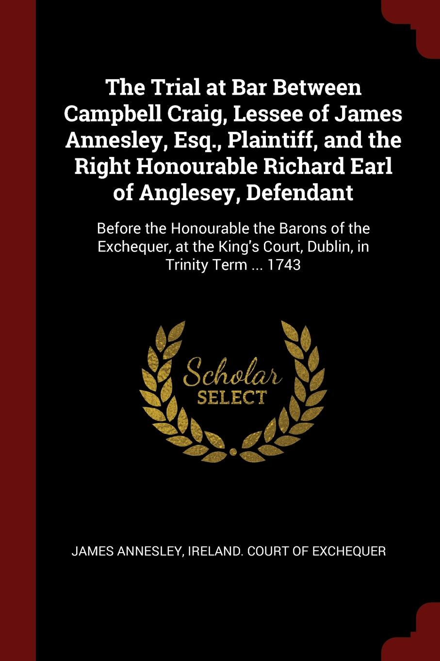The Trial at Bar Between Campbell Craig, Lessee of James Annesley, Esq., Plaintiff, and the Right Honourable Richard Earl of Anglesey, Defendant. Before the Honourable the Barons of the Exchequer, at the King.s Court, Dublin, in Trinity Term ... 1743. James Annesley The Trial at Bar Between Campbell Craig, Lessee of James Annesley, Esq., Plaintiff, and the Right Honourable Richard Earl of Anglesey, Defendant. Before the Honourable the Barons of the Exchequer, at the King.s Court, Dublin, in Trinity Term ... 1743. James Annesley