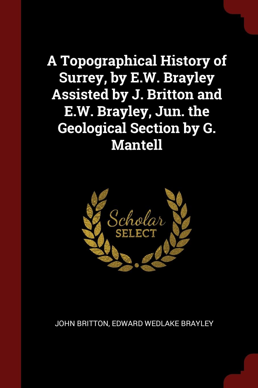 A Topographical History of Surrey, by E.W. Brayley Assisted by J. Britton and E.W. Brayley, Jun. the Geological Section by G. Mantell. John Britton, Edward Wedlake Brayley A Topographical History of Surrey, by E.W. Brayley Assisted by J. Britton and E.W. Brayley, Jun. the Geological Section by G. Mantell. John Britton, Edward Wedlake Brayley