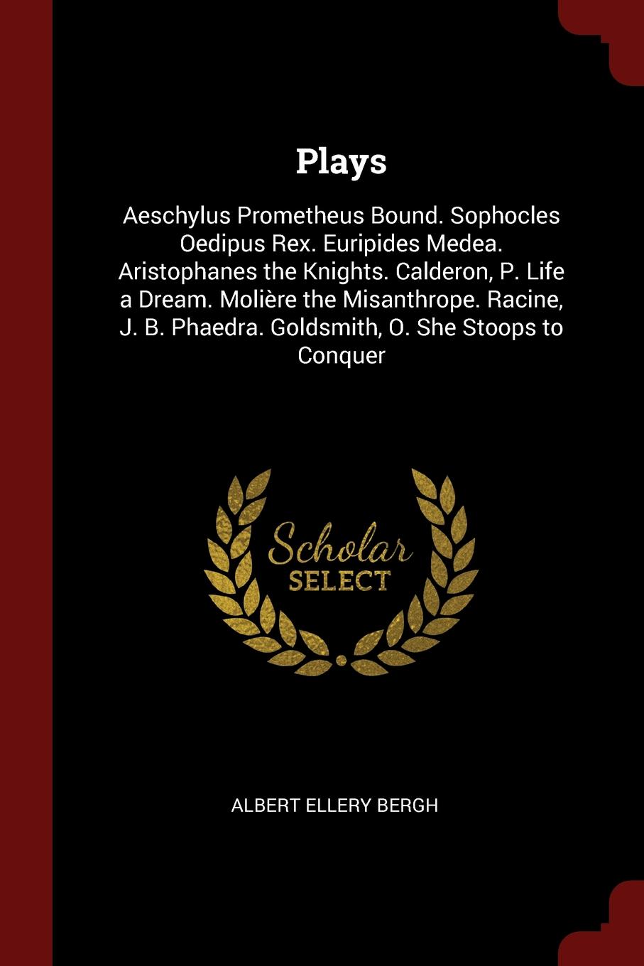 Plays. Aeschylus Prometheus Bound. Sophocles Oedipus Rex. Euripides Medea. Aristophanes the Knights. Calderon, P. Life a Dream. Moliere the Misanthrope. Racine, J. B. Phaedra. Goldsmith, O. She Stoops to Conquer