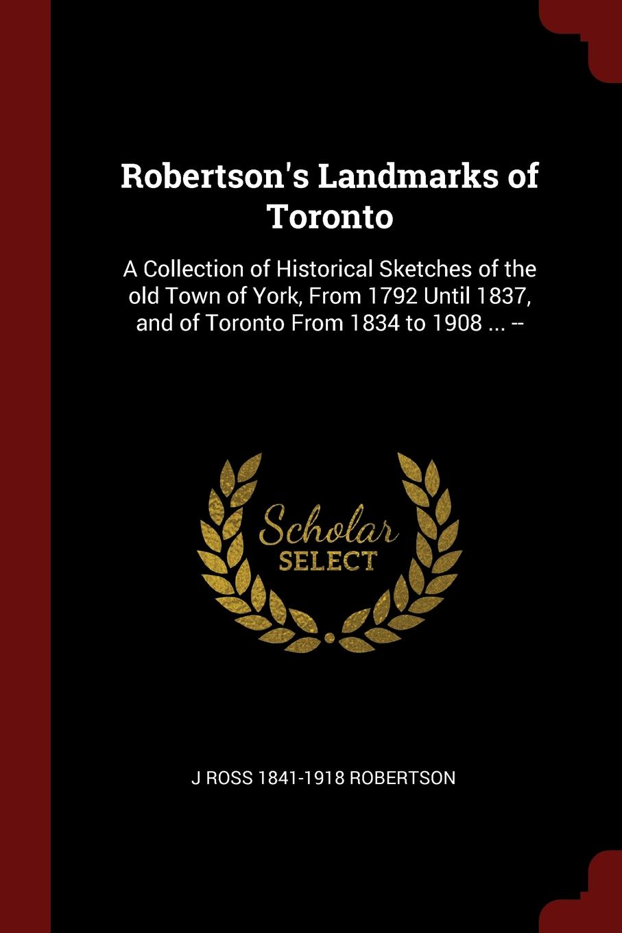 Robertson.s Landmarks of Toronto. A Collection of Historical Sketches of the old Town of York, From 1792 Until 1837, and of Toronto From 1834 to 1908 ... --