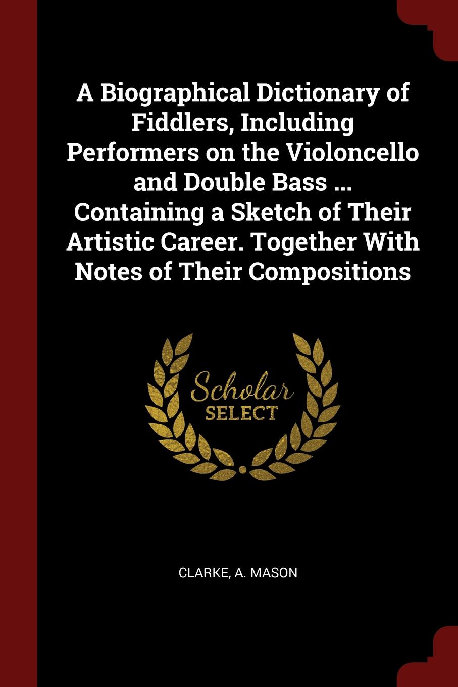 A Biographical Dictionary of Fiddlers, Including Performers on the Violoncello and Double Bass ... Containing a Sketch of Their Artistic Career. Together With Notes of Their Compositions