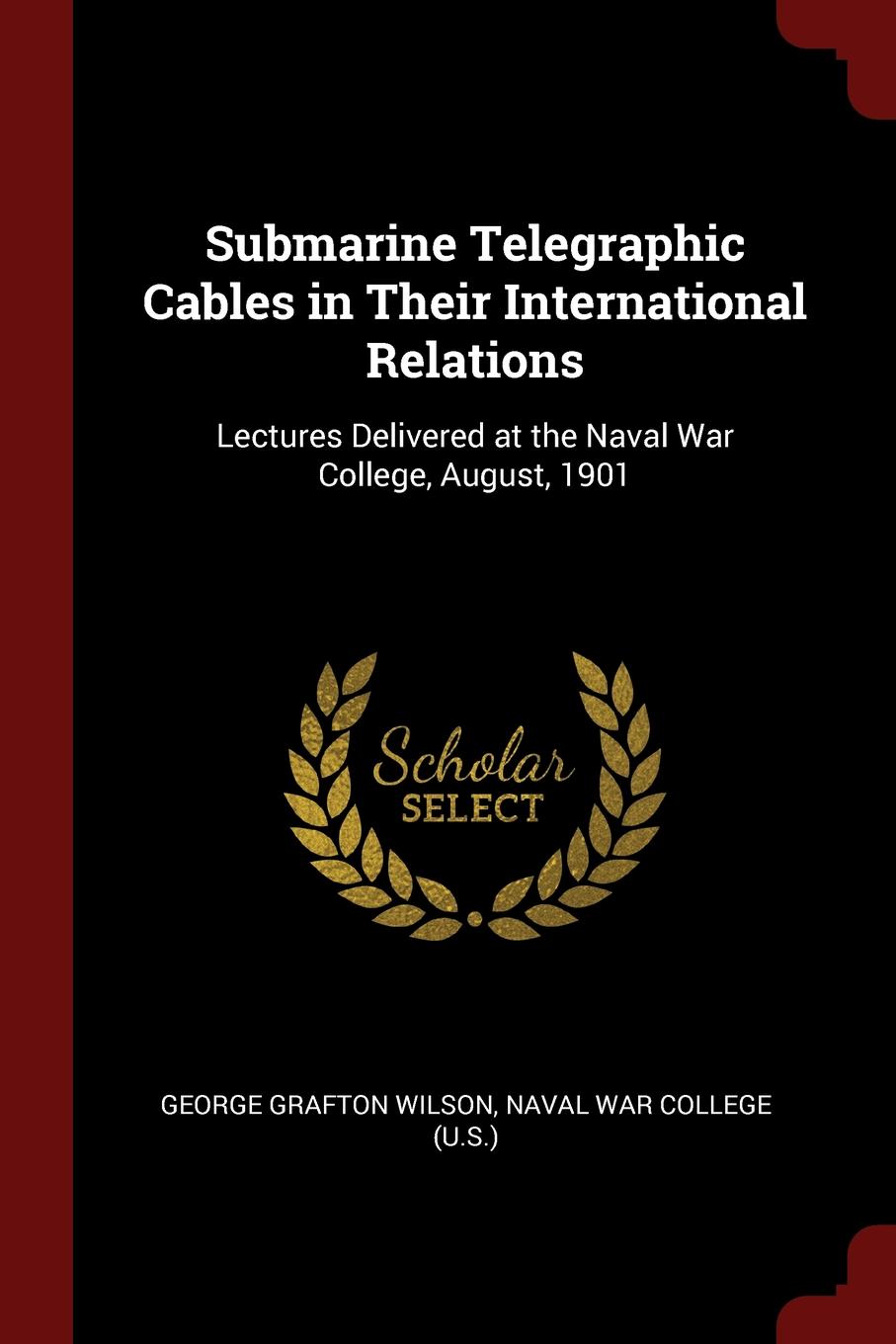 Submarine Telegraphic Cables in Their International Relations. Lectures Delivered at the Naval War College, August, 1901