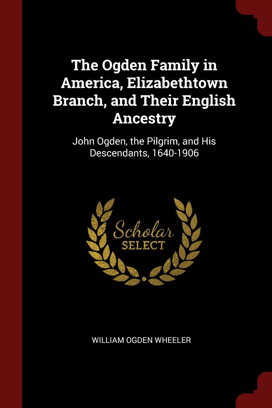 The Ogden Family in America, Elizabethtown Branch, and Their English Ancestry. John Ogden, the Pilgrim, and His Descendants, 1640-1906