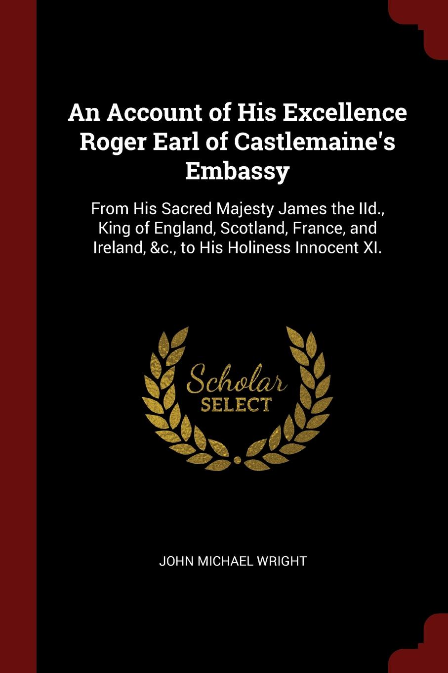 An Account of His Excellence Roger Earl of Castlemaine.s Embassy. From His Sacred Majesty James the IId., King of England, Scotland, France, and Ireland, .c., to His Holiness Innocent XI.