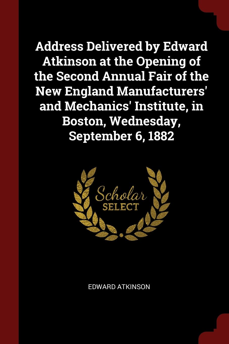 Address Delivered by Edward Atkinson at the Opening of the Second Annual Fair of the New England Manufacturers. and Mechanics. Institute, in Boston, Wednesday, September 6, 1882