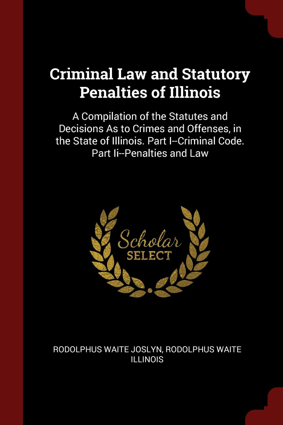 фото Criminal Law and Statutory Penalties of Illinois. A Compilation of the Statutes and Decisions As to Crimes and Offenses, in the State of Illinois. Part I--Criminal Code. Part Ii--Penalties and Law