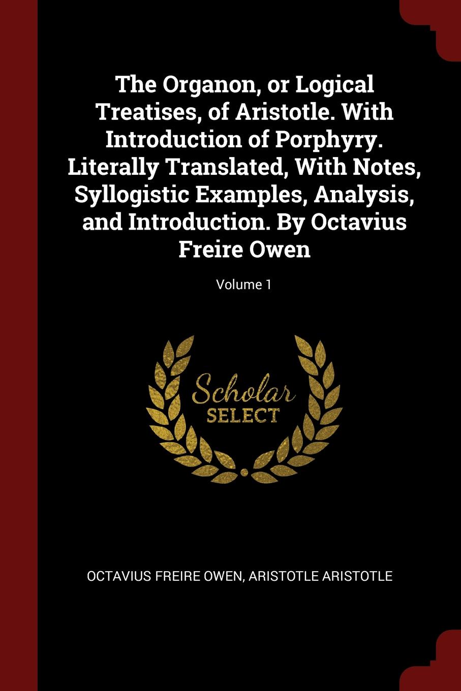 The Organon, or Logical Treatises, of Aristotle. With Introduction of Porphyry. Literally Translated, With Notes, Syllogistic Examples, Analysis, and Introduction. By Octavius Freire Owen; Volume 1