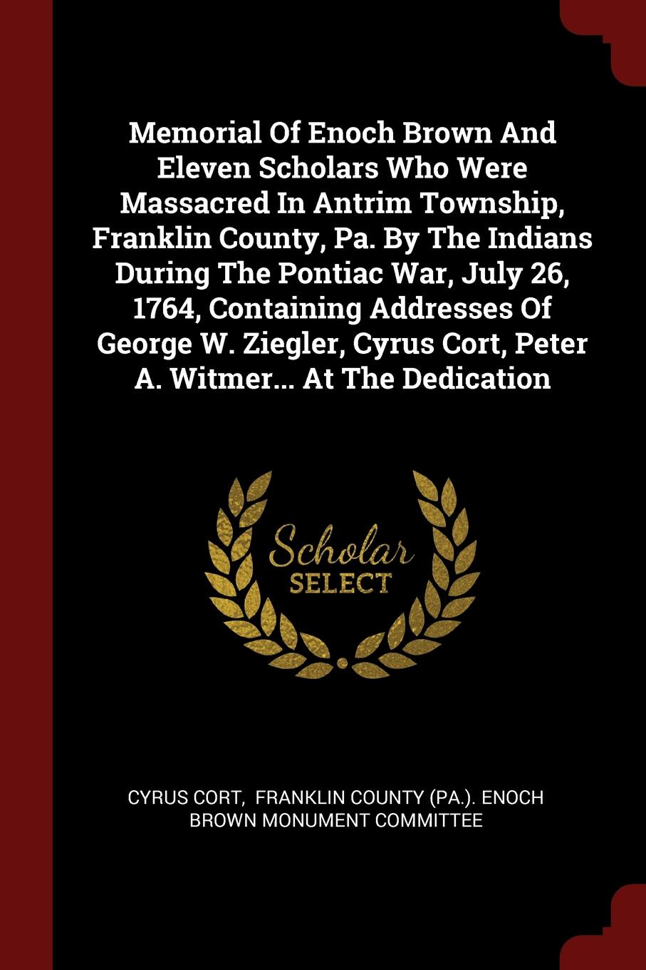 Memorial Of Enoch Brown And Eleven Scholars Who Were Massacred In Antrim Township, Franklin County, Pa. By The Indians During The Pontiac War, July 26, 1764, Containing Addresses Of George W. Ziegler, Cyrus Cort, Peter A. Witmer... At The Dedication