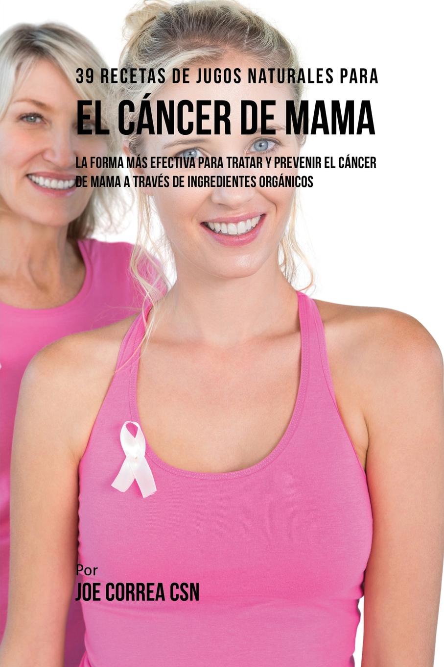 Joe Correa 39 Recetas de Jugos Naturales Para el Cancer de Mama. La Forma Mas Efectiva Para Tratar y Prevenir el Cancer de Mama a Traves de Ingredientes Organicos