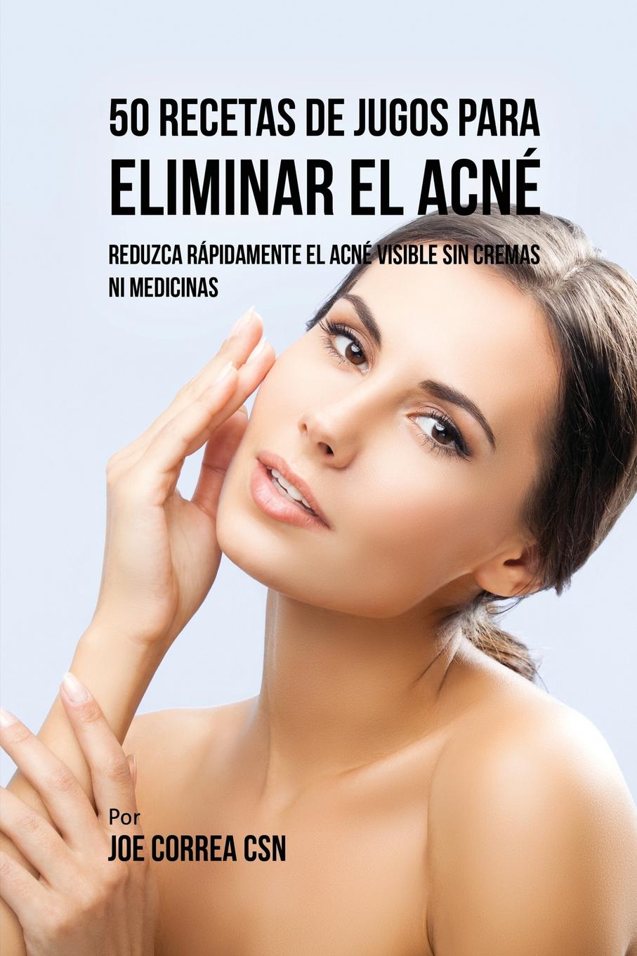 Joe Correa 50 Recetas de Jugos Para Eliminar el Acne. Reduzca Rapidamente el Acne Visible Sin Cremas ni Medicinas