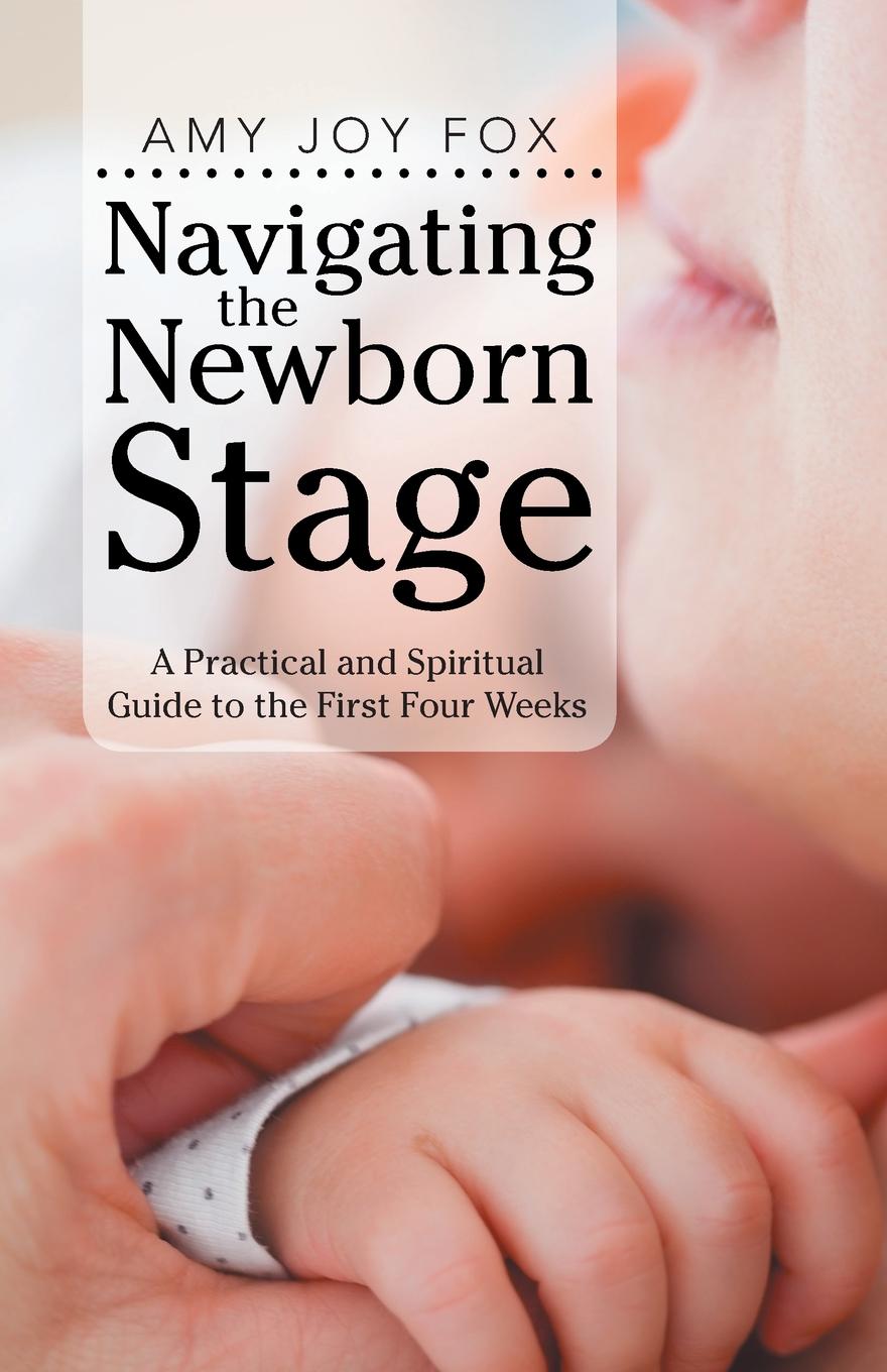 Amy Joy Fox Navigating the Newborn Stage. A Practical and Spiritual Guide to the First Four Weeks