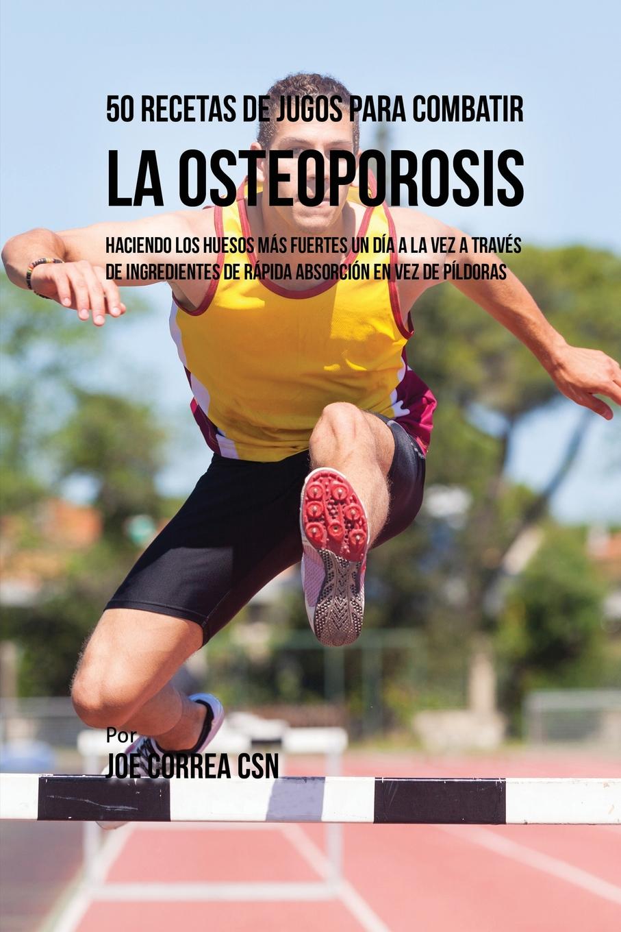 Joe Correa 50 Recetas de Jugos Para Combatir la Osteoporosis. Haciendo los Huesos Mas Fuertes Un Dia a la Vez a Traves de Ingredientes de Rapida Absorcion En Vez de Pildoras