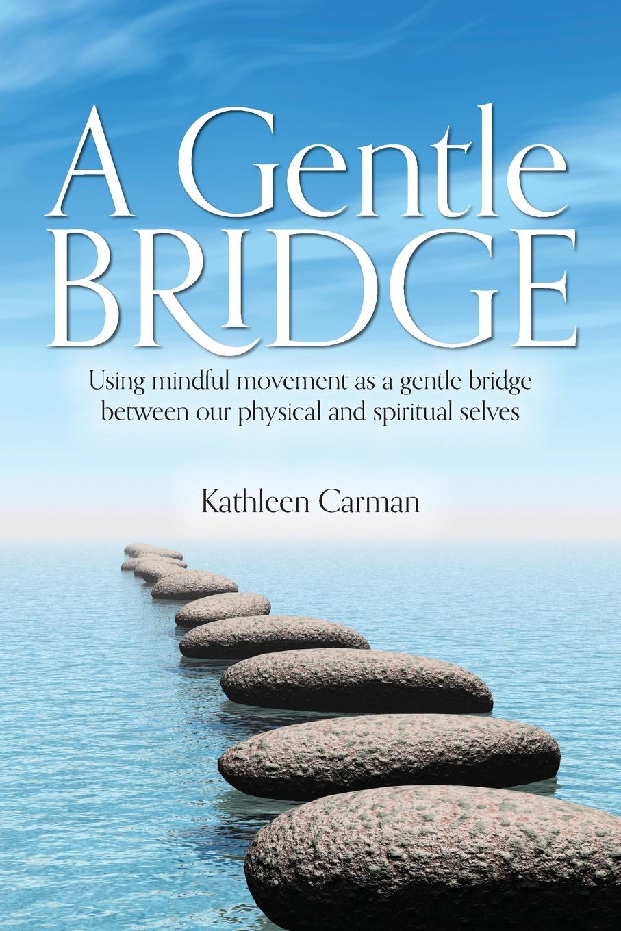 Kathleen Carman A Gentle Bridge. Using mindful movement as a gentle bridge between our physical and spiritual selves