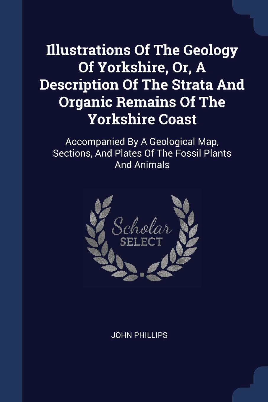 Illustrations Of The Geology Of Yorkshire, Or, A Description Of The Strata And Organic Remains Of The Yorkshire Coast. Accompanied By A Geological Map, Sections, And Plates Of The Fossil Plants And Animals