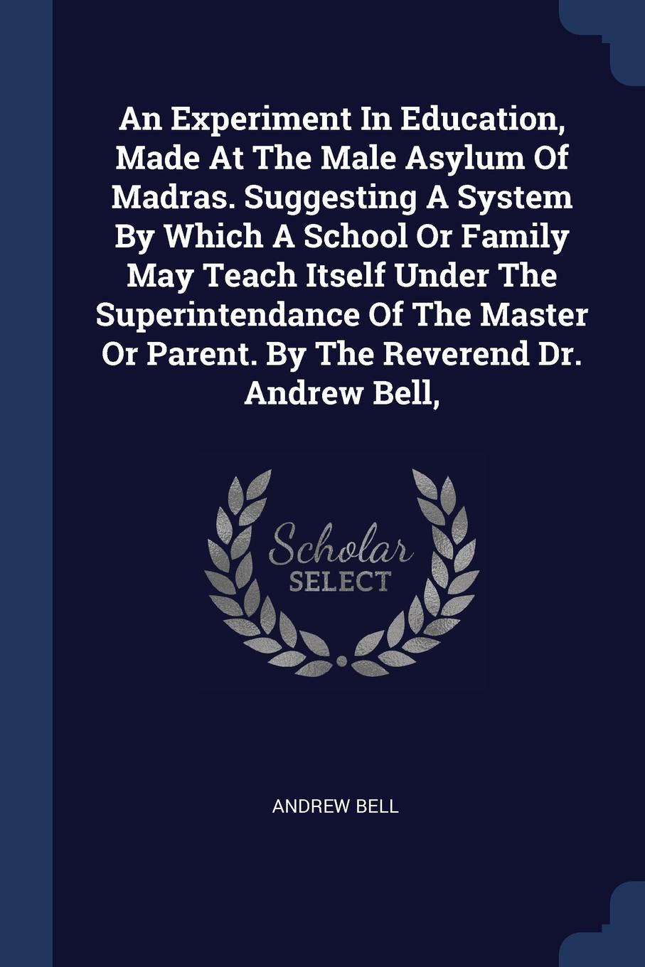 An Experiment In Education, Made At The Male Asylum Of Madras. Suggesting A System By Which A School Or Family May Teach Itself Under The Superintendance Of The Master Or Parent. By The Reverend Dr. Andrew Bell,